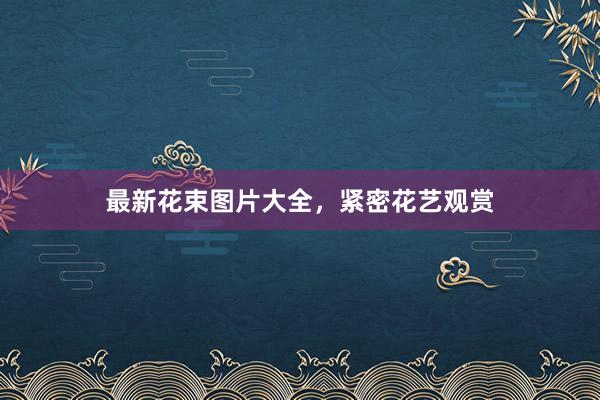 最新花束图片大全，紧密花艺观赏